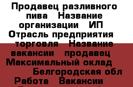 Продавец разливного пива › Название организации ­ ИП › Отрасль предприятия ­ торговля › Название вакансии ­ продавец › Максимальный оклад ­ 15 000 - Белгородская обл. Работа » Вакансии   . Белгородская обл.